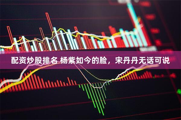 配资炒股排名 杨紫如今的脸，宋丹丹无话可说